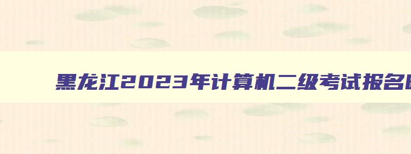 黑龙江2023年计算机二级考试报名时间,黑龙江2023计算机二级考试时间