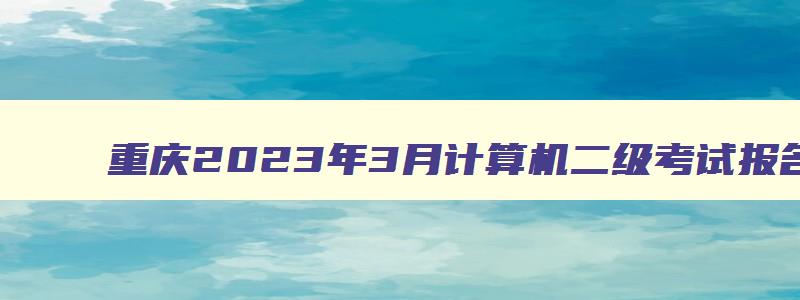 重庆2023年3月计算机二级考试报名时间是多少,重庆2023年3月计算机二级考试报名时间