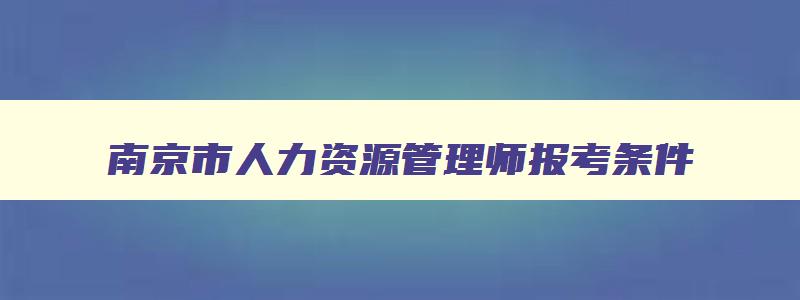 南京市人力资源管理师报考条件,南京人力资源管理师报名入口官网2023
