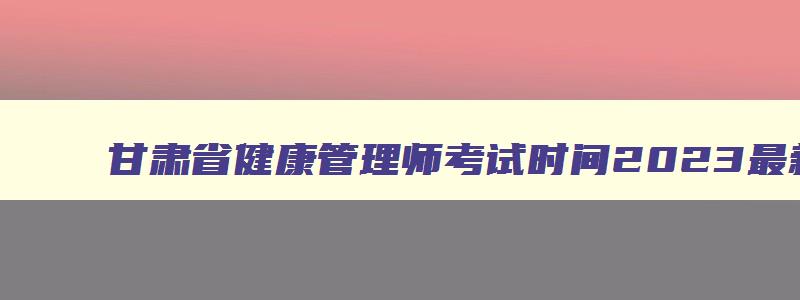 甘肃省健康管理师考试时间2023最新,甘肃健康管理师考试时间2023最新