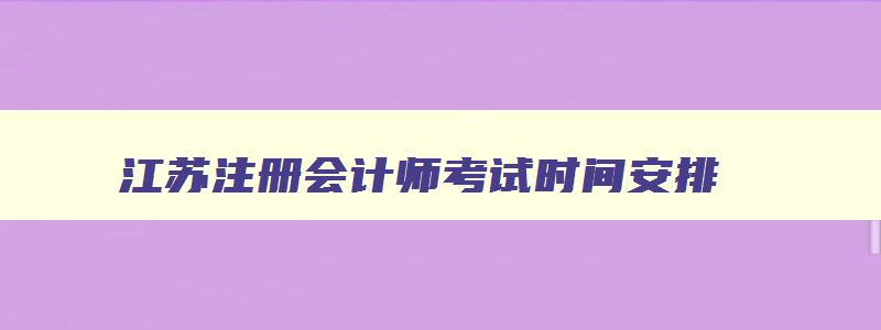 江苏注册会计师考试时间安排,江苏省注册会计师考试时间2023年