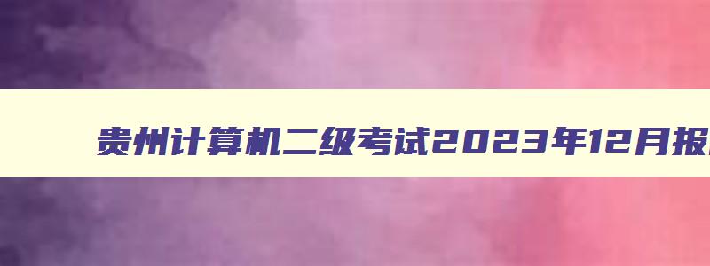 贵州计算机二级考试2023年12月报名时间（贵州计算机二级考试2023年12月报名时间表）
