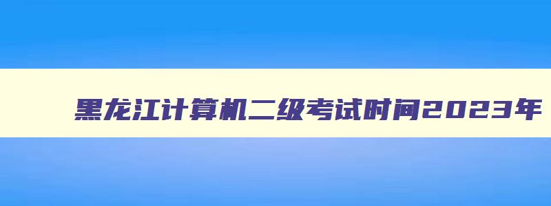 黑龙江计算机二级考试时间2023年,黑龙江计算机二级考试时间