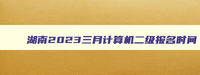 湖南2023三月计算机二级报名时间（湖南2023三月计算机二级报名时间）