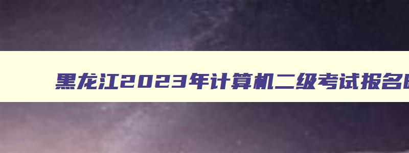 黑龙江2023年计算机二级考试报名时间,黑龙江2023年计算机二级考试时间
