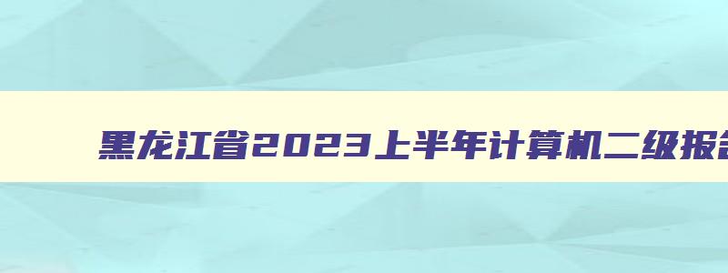 黑龙江省2023上半年计算机二级报名,黑龙江计算机二级报名时间202312月