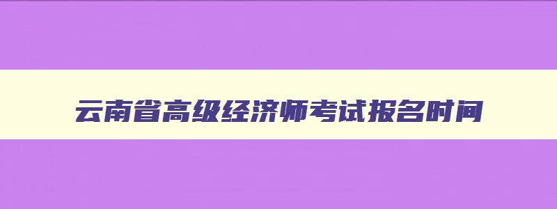 云南省高级经济师考试报名时间,云南高级经济师报考条件