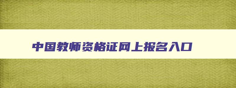 中国教师资格证网上报名入口,2023中国教师资格网报名入口