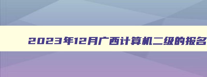 2023年12月广西计算机二级的报名时间（2023广西计算机二级12月考试报名时间）