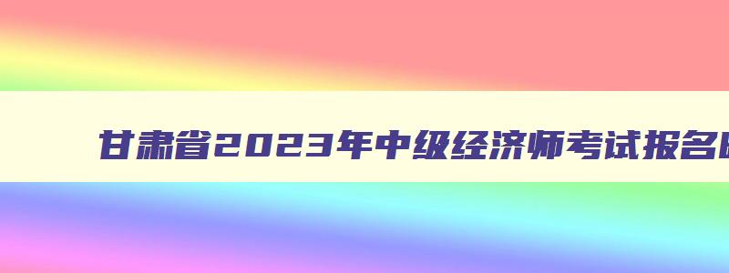甘肃省2023年中级经济师考试报名时间,中级经济师甘肃2023年报名和考试时间