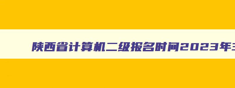 陕西省计算机二级报名时间2023年3月,陕西计算机二级考试报名时间2023年上半年