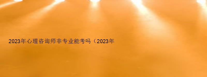 2023年心理咨询师非专业能考吗（2023年心理咨询师非专业能考吗知乎）