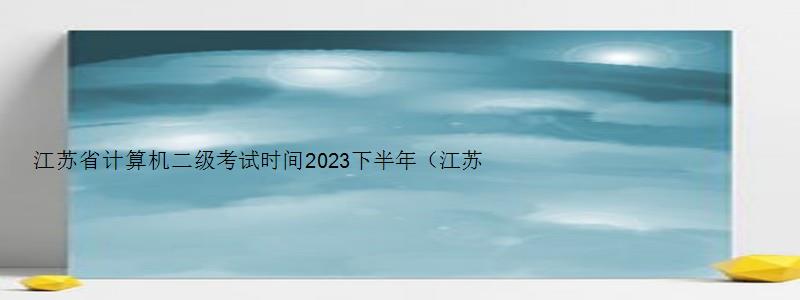 江苏省计算机二级考试时间2023下半年（江苏省计算机二级考试时间2023下半年报名）