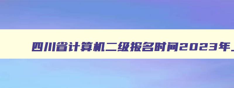 四川省计算机二级报名时间2023年上半年,四川省计算机二级报名时间2023下半年