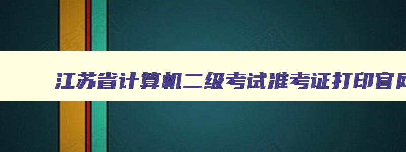 江苏省计算机二级考试准考证打印官网,2023年江苏省计算机二级考试准考证打印时间
