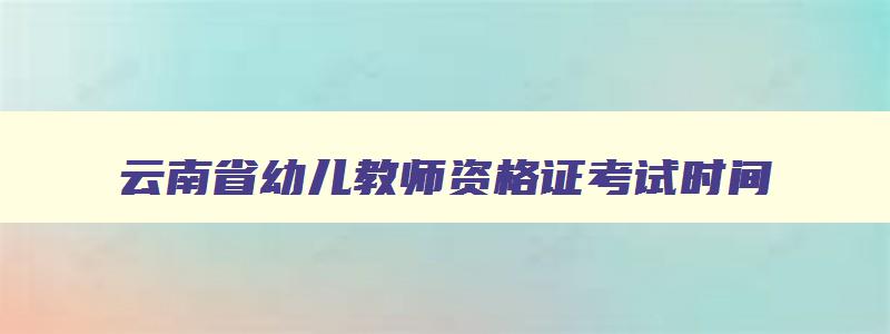 云南省幼儿教师资格证考试时间,云南省幼儿教师资格证2023报考时间