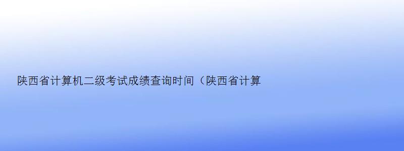 陕西省计算机二级考试成绩查询时间（陕西省计算机二级考试成绩查询时间表）