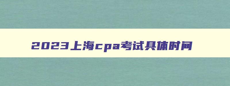 2023上海cpa考试具体时间,2023年上海cpa报名和考试时间