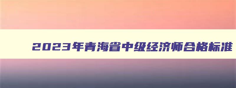2023年青海省中级经济师合格标准