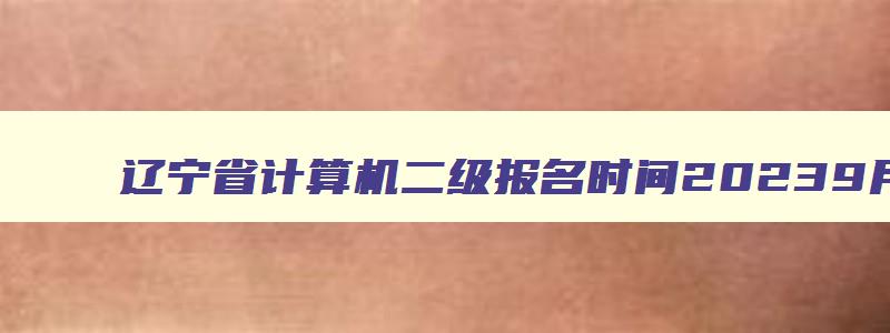 辽宁省计算机二级报名时间20239月,辽宁省计算机二级报名时间2023年12月