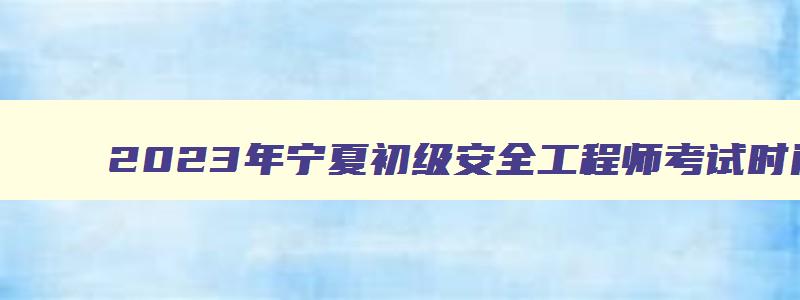 2023年宁夏初级安全工程师考试时间安排（宁夏初级安全工程师考试报名时间）