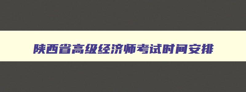 陕西省高级经济师考试时间安排,陕西省高级经济师考试时间