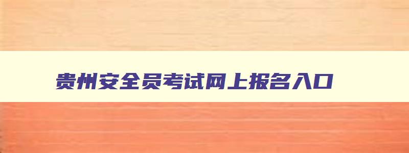 贵州安全员考试网上报名入口,贵州安全工程师报名截止时间