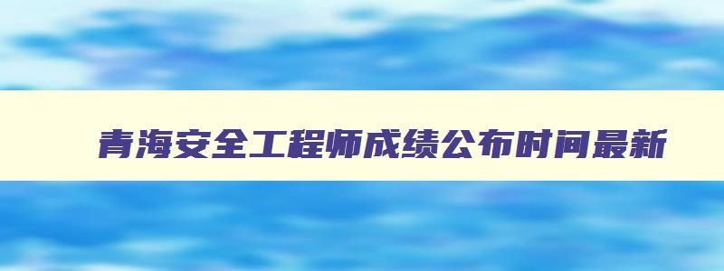 青海安全工程师成绩公布时间最新,青海安全工程师成绩公布时间