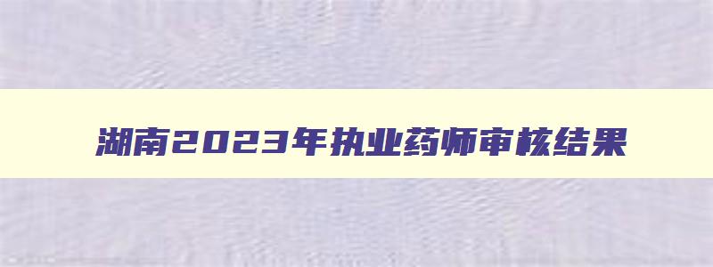 湖南2023年执业药师审核结果,湖南执业药师合格人员2023
