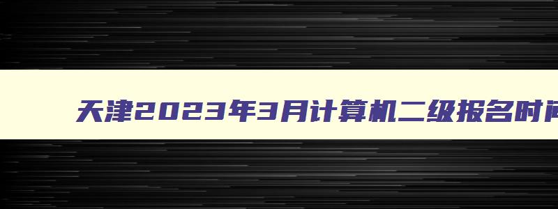 天津2023年3月计算机二级报名时间表,天津2023年3月计算机二级报名时间