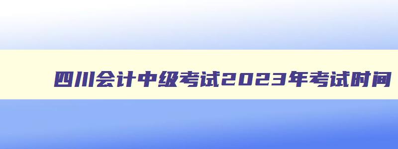 四川会计中级考试2023年考试时间,四川会计中级考试成绩公布时间