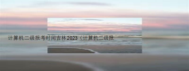 计算机二级报考时间吉林2023（计算机二级报考时间吉林2023）