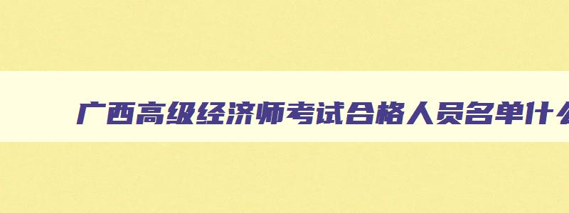 广西高级经济师考试合格人员名单什么时候公示,2023年广西高级经济师考试报名时间