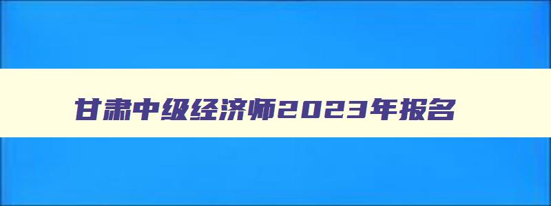 甘肃中级经济师2023年报名,2023甘肃中级经济师报名