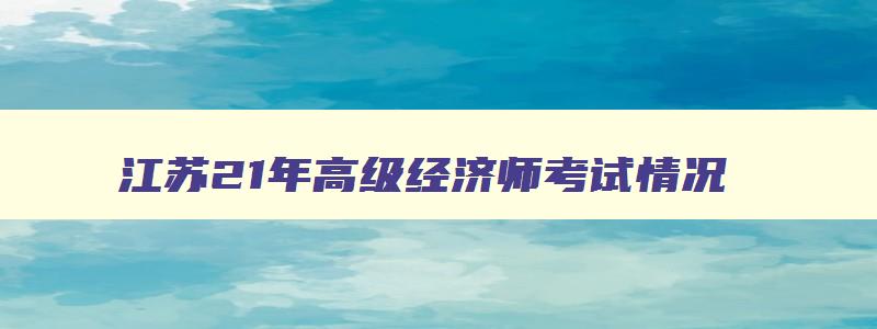 江苏21年高级经济师考试情况,江苏省高级经济师考试时间