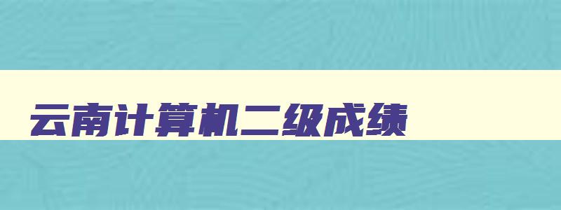 云南计算机二级成绩,云南省计算机二级2023年准考证打印