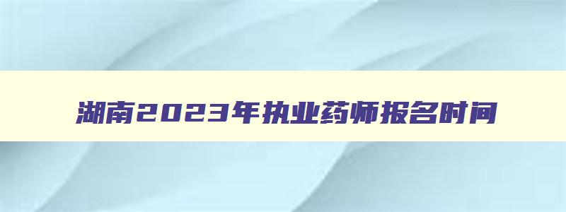 湖南2023年执业药师报名时间,2023年湖南省执业药师报名时间