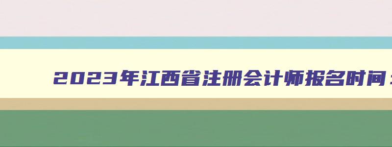 2023年江西省注册会计师报名时间：4月28日截止（江西注册会计师报名时间2023年）