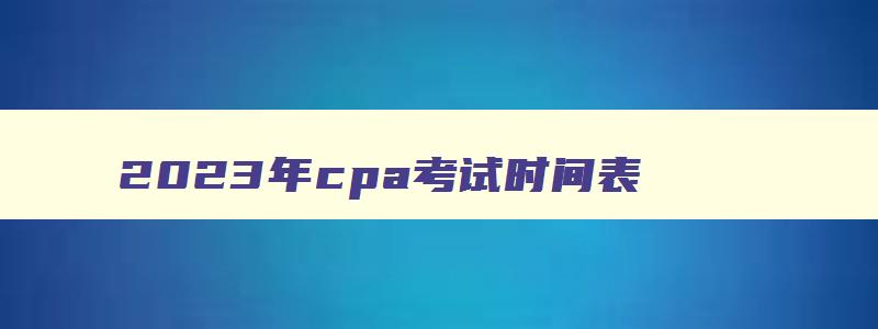 2023年cpa考试时间表,2023年cpa考试科目及时间