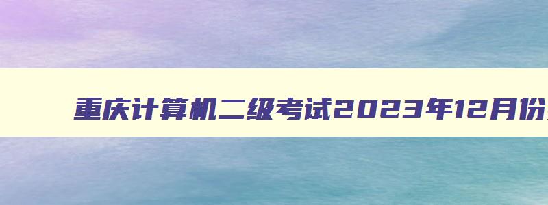 重庆计算机二级考试2023年12月份报名时间表,重庆计算机二级考试2023年12月份报名时间