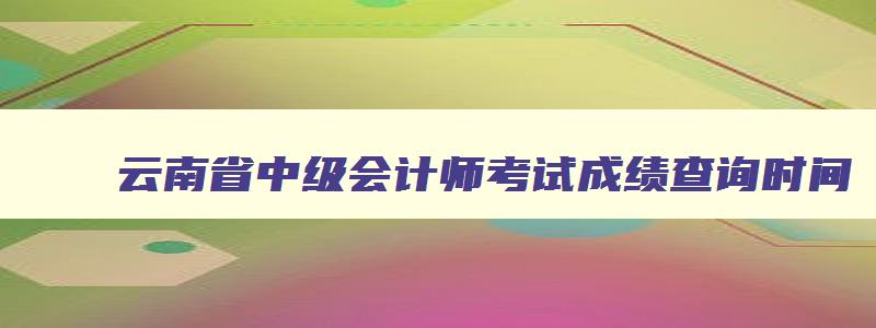 云南省中级会计师考试成绩查询时间,云南省中级会计师考试