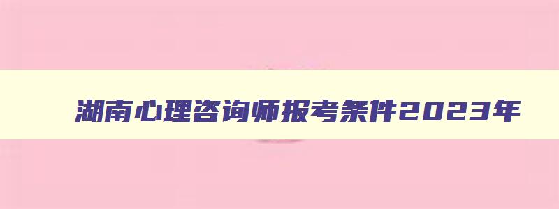 湖南心理咨询师报考条件2023年,湖南心理咨询师报名条件2023