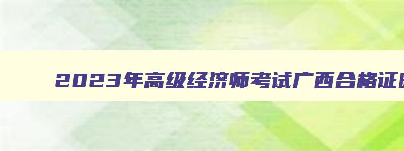 2023年高级经济师考试广西合格证明在9月14日发放（2023年高级经济师考试广西合格证明在9月14日发放吗）