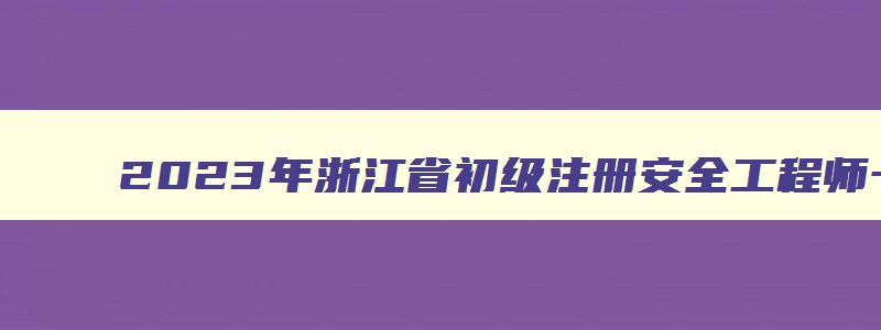 2023年浙江省初级注册安全工程师一年考几次（浙江省初级注册安全工程师考试时间）