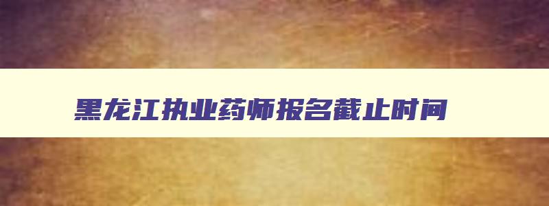 黑龙江执业药师报名截止时间,黑龙江省执业药师考试会延期吗