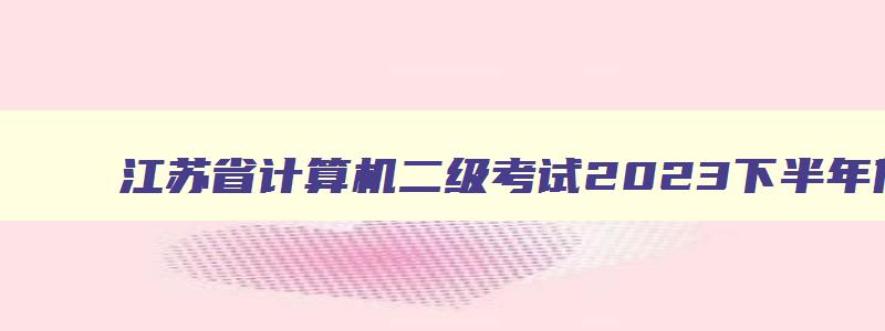 江苏省计算机二级考试2023下半年什么时候报名,2023年下半年江苏省计算机二级考试时间
