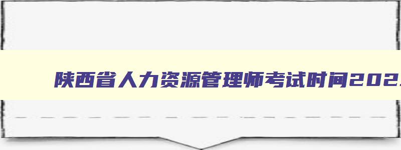 陕西省人力资源管理师考试时间2023年11月,陕西省人力资源管理师考试时间2023