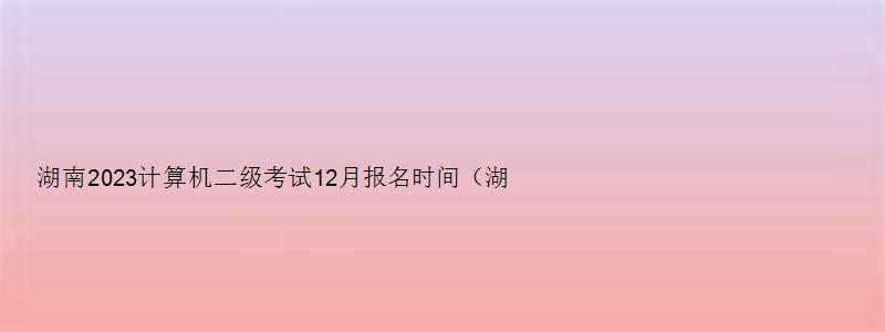 湖南2023计算机二级考试12月报名时间（湖南2023计算机二级考试12月报名时间表）