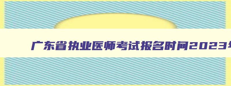 广东省执业医师考试报名时间2023年级,广东省执业医师考试报名时间2023年