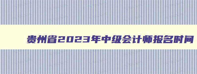 贵州省2023年中级会计师报名时间,贵州省2023年中级会计报名时间